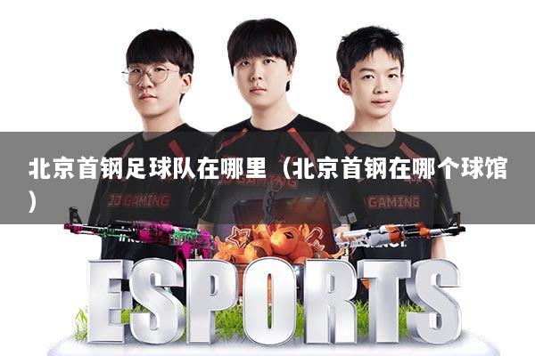 北京首钢足球队在哪里（北京首钢在哪个球馆）